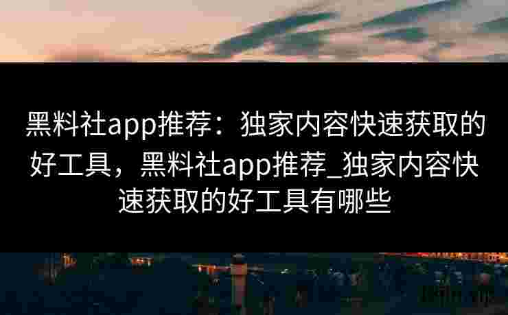黑料社app推荐：独家内容快速获取的好工具，黑料社app推荐_独家内容快速获取的好工具有哪些