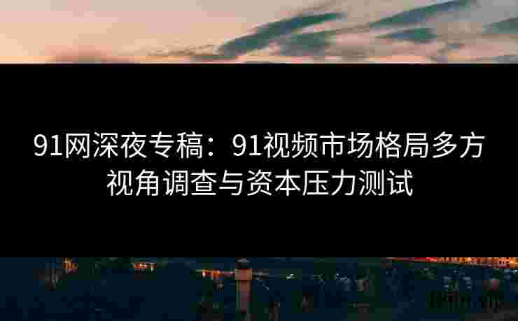 91网深夜专稿：91视频市场格局多方视角调查与资本压力测试