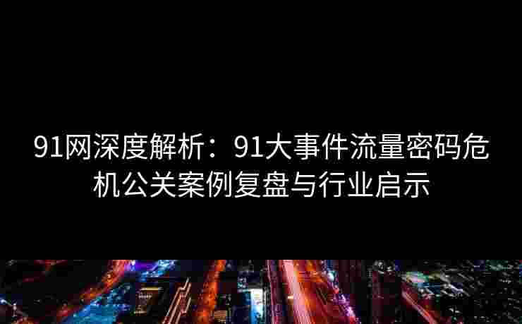 91网深度解析：91大事件流量密码危机公关案例复盘与行业启示
