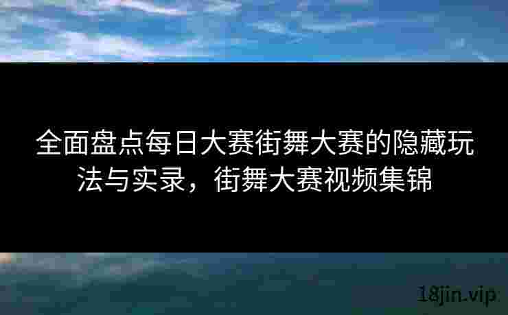 全面盘点每日大赛街舞大赛的隐藏玩法与实录，街舞大赛视频集锦