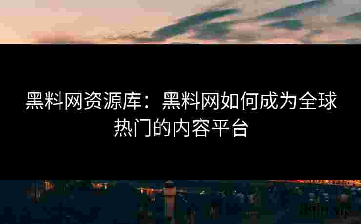 黑料网资源库：黑料网如何成为全球热门的内容平台
