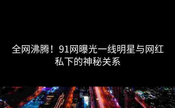 全网沸腾！91网曝光一线明星与网红私下的神秘关系