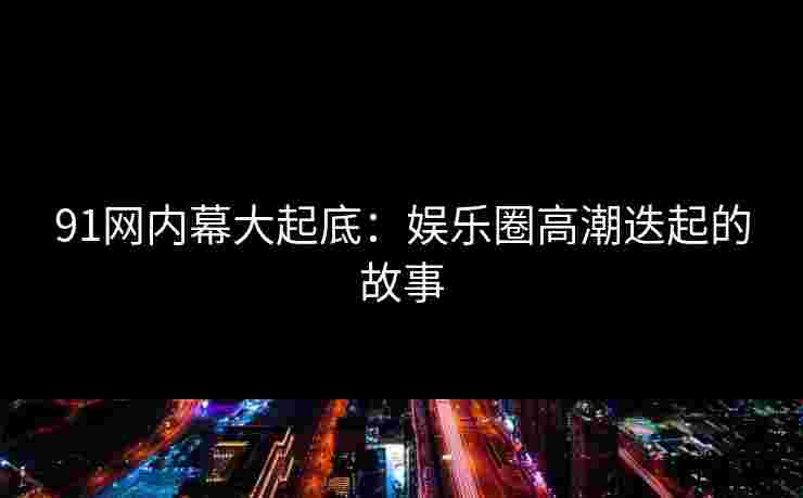 91网内幕大起底：娱乐圈高潮迭起的故事