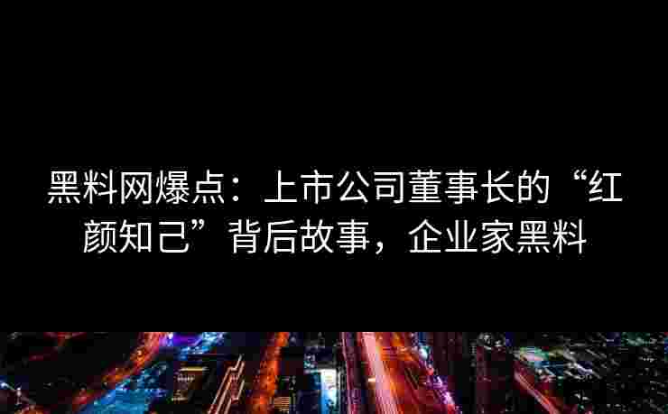 黑料网爆点：上市公司董事长的“红颜知己”背后故事，企业家黑料