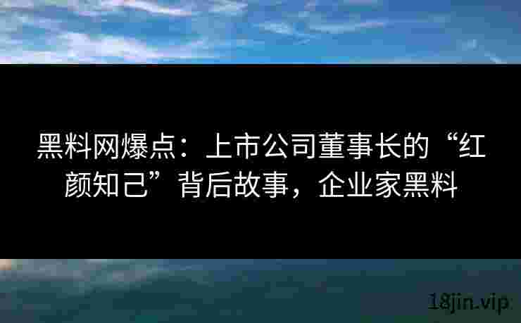 黑料网爆点：上市公司董事长的“红颜知己”背后故事，企业家黑料