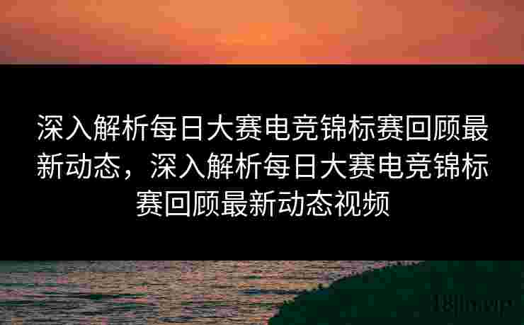 深入解析每日大赛电竞锦标赛回顾最新动态，深入解析每日大赛电竞锦标赛回顾最新动态视频