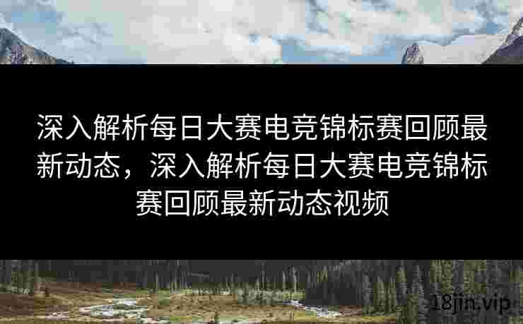 深入解析每日大赛电竞锦标赛回顾最新动态，深入解析每日大赛电竞锦标赛回顾最新动态视频