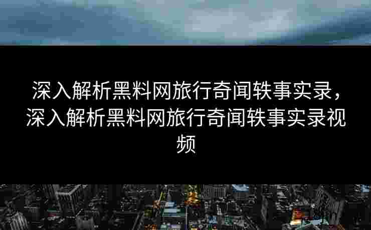 深入解析黑料网旅行奇闻轶事实录，深入解析黑料网旅行奇闻轶事实录视频