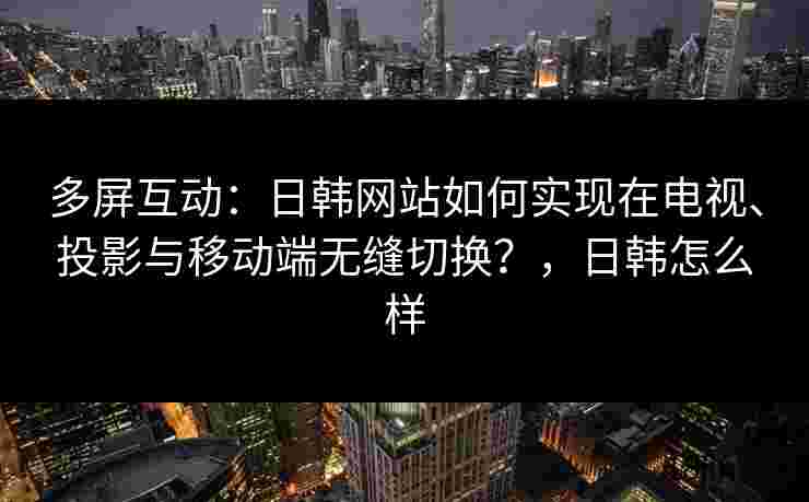 多屏互动：日韩网站如何实现在电视、投影与移动端无缝切换？，日韩怎么样