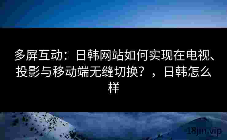 多屏互动：日韩网站如何实现在电视、投影与移动端无缝切换？，日韩怎么样