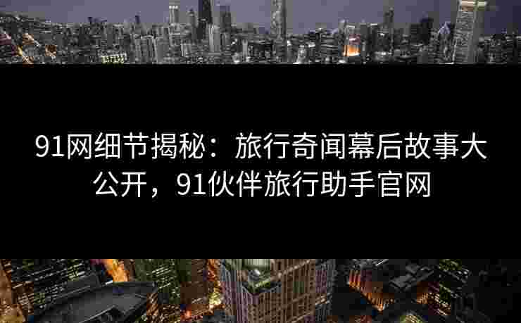 91网细节揭秘：旅行奇闻幕后故事大公开，91伙伴旅行助手官网