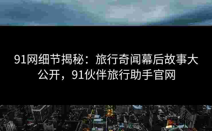 91网细节揭秘：旅行奇闻幕后故事大公开，91伙伴旅行助手官网