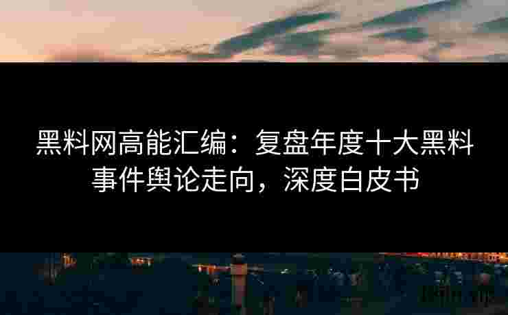 黑料网高能汇编：复盘年度十大黑料事件舆论走向，深度白皮书