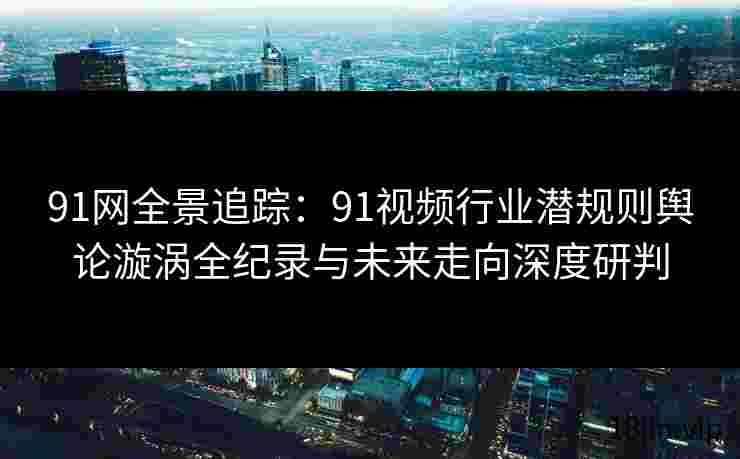 91网全景追踪：91视频行业潜规则舆论漩涡全纪录与未来走向深度研判