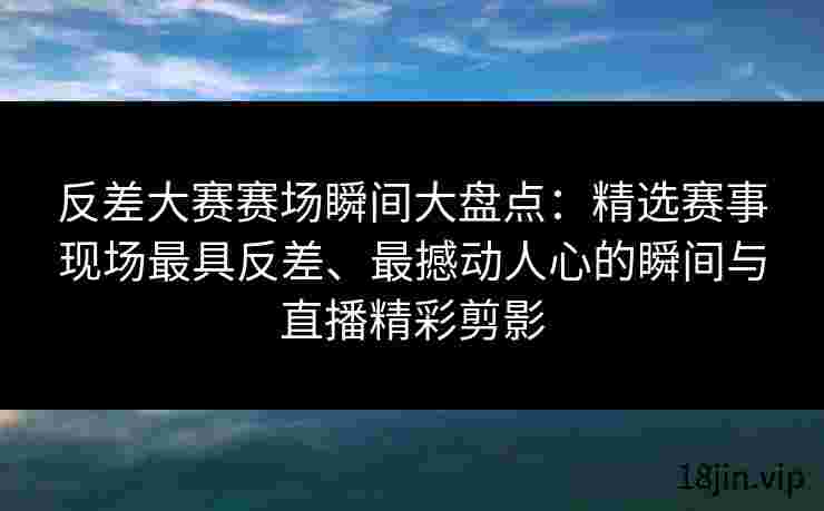反差大赛赛场瞬间大盘点：精选赛事现场最具反差、最撼动人心的瞬间与直播精彩剪影