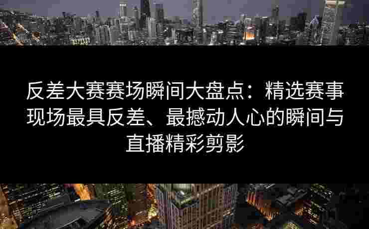 反差大赛赛场瞬间大盘点：精选赛事现场最具反差、最撼动人心的瞬间与直播精彩剪影