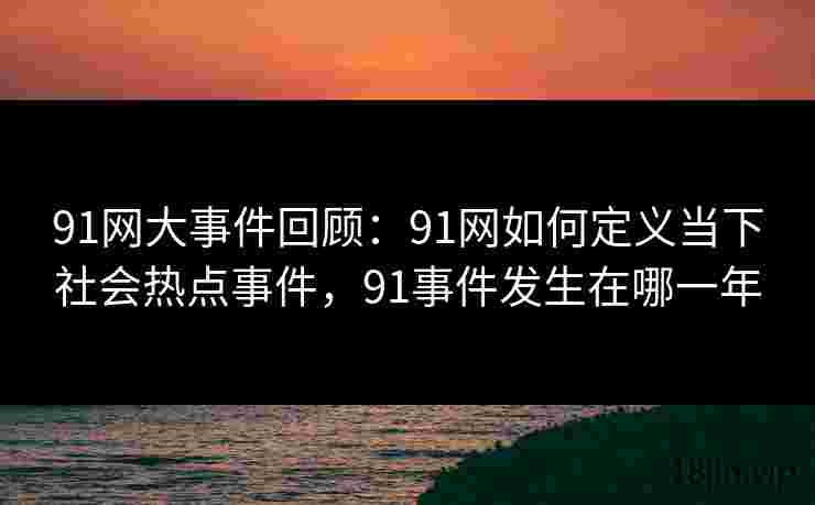 91网大事件回顾：91网如何定义当下社会热点事件，91事件发生在哪一年