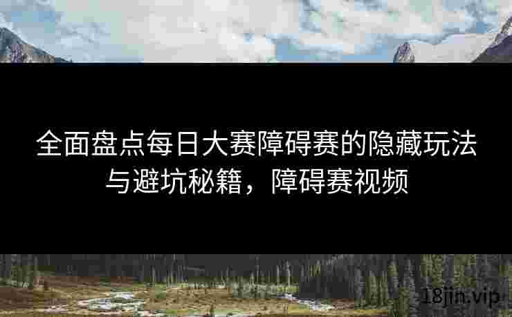 全面盘点每日大赛障碍赛的隐藏玩法与避坑秘籍，障碍赛视频