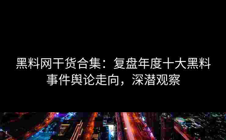 黑料网干货合集：复盘年度十大黑料事件舆论走向，深潜观察