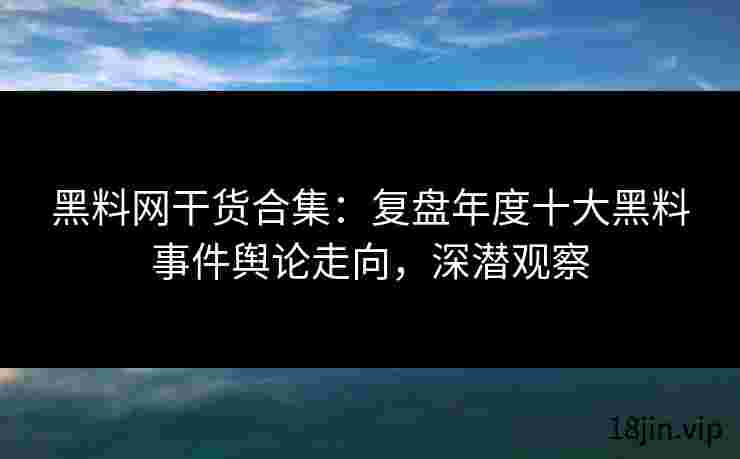 黑料网干货合集：复盘年度十大黑料事件舆论走向，深潜观察