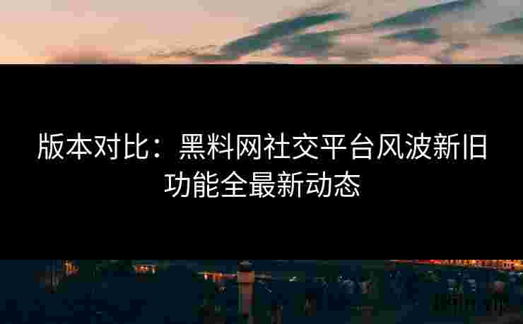 版本对比：黑料网社交平台风波新旧功能全最新动态