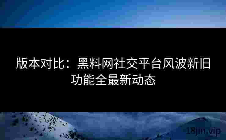 版本对比：黑料网社交平台风波新旧功能全最新动态