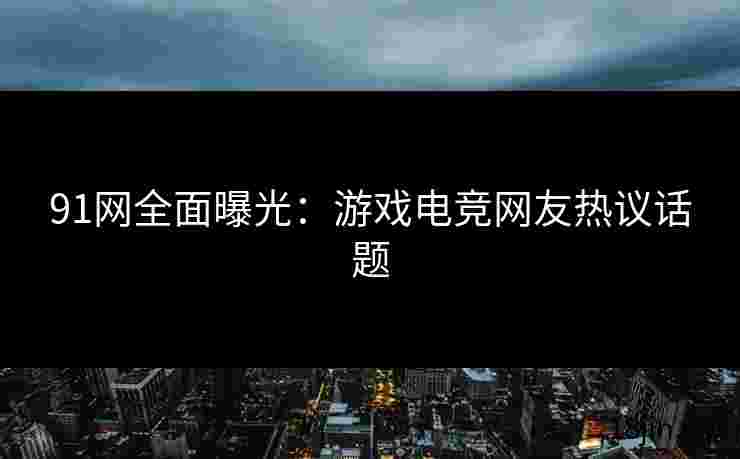 91网全面曝光：游戏电竞网友热议话题