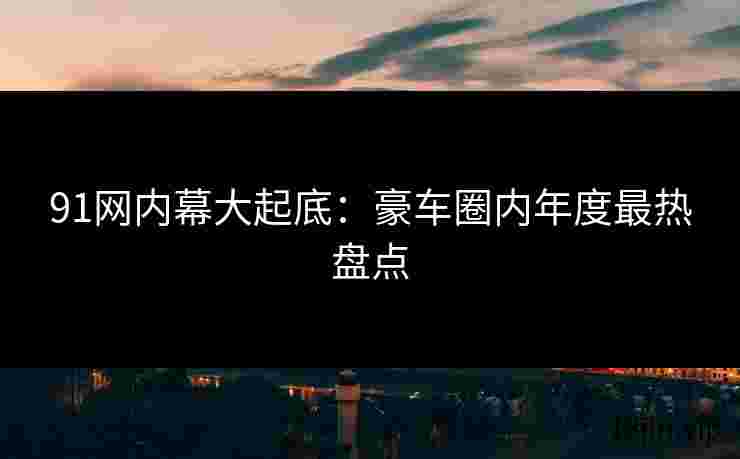 91网内幕大起底：豪车圈内年度最热盘点