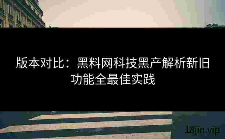 版本对比：黑料网科技黑产解析新旧功能全最佳实践