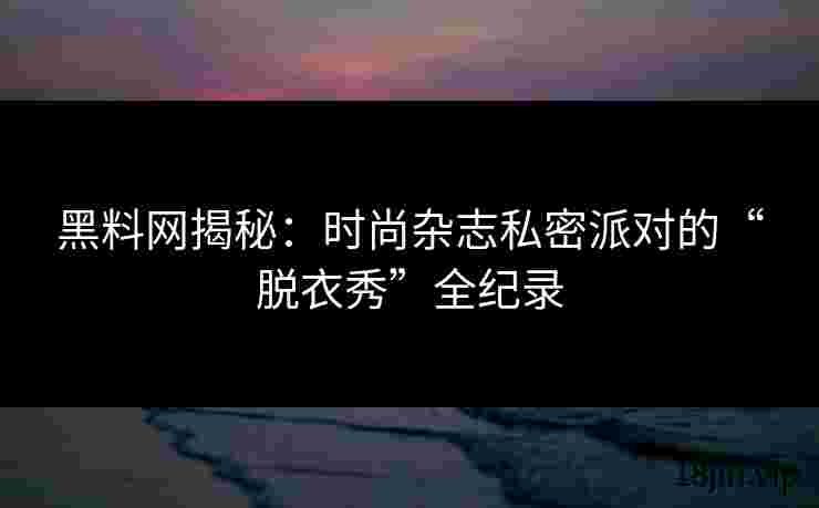 黑料网揭秘：时尚杂志私密派对的“脱衣秀”全纪录