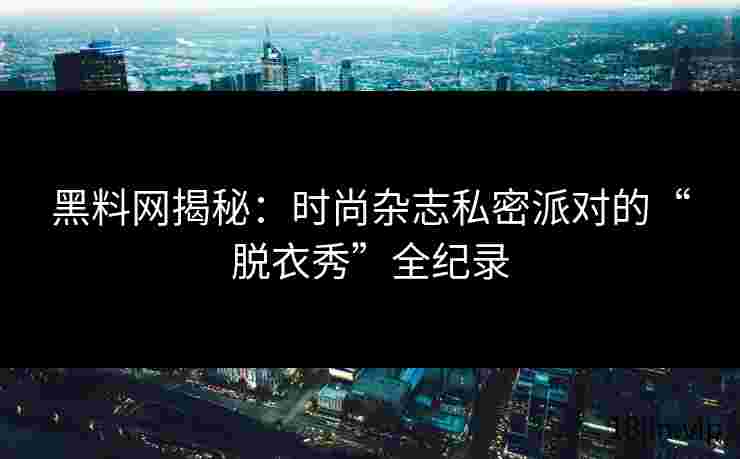 黑料网揭秘：时尚杂志私密派对的“脱衣秀”全纪录