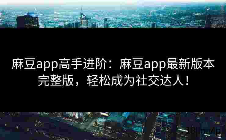 麻豆app高手进阶：麻豆app最新版本完整版，轻松成为社交达人！