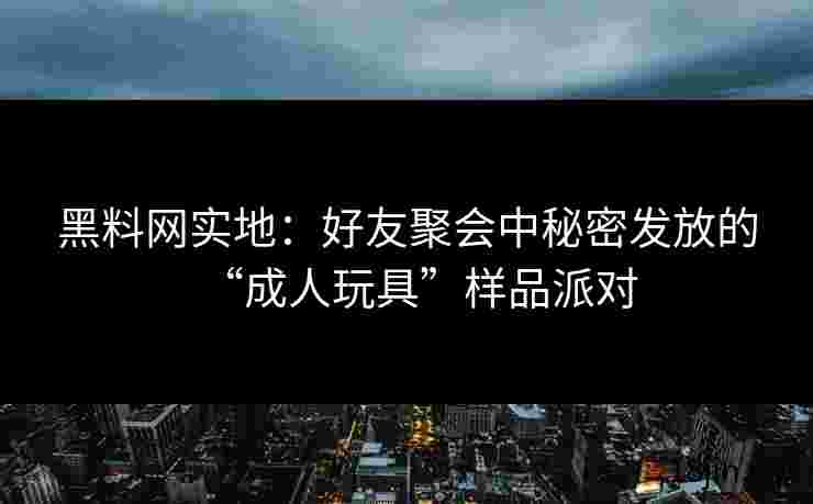 黑料网实地：好友聚会中秘密发放的“成人玩具”样品派对