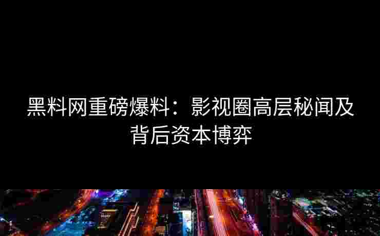 黑料网重磅爆料：影视圈高层秘闻及背后资本博弈