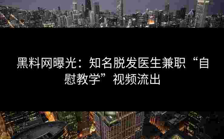 黑料网曝光：知名脱发医生兼职“自慰教学”视频流出