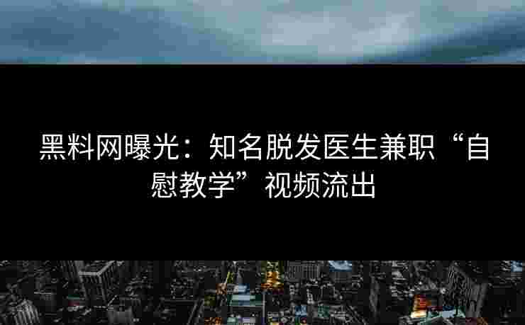 黑料网曝光：知名脱发医生兼职“自慰教学”视频流出
