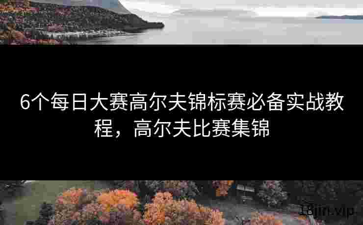 6个每日大赛高尔夫锦标赛必备实战教程，高尔夫比赛集锦