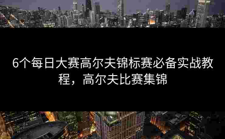 6个每日大赛高尔夫锦标赛必备实战教程，高尔夫比赛集锦