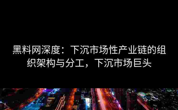 黑料网深度：下沉市场性产业链的组织架构与分工，下沉市场巨头
