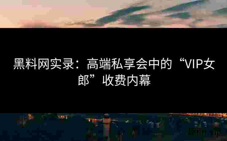 黑料网实录：高端私享会中的“VIP女郎”收费内幕