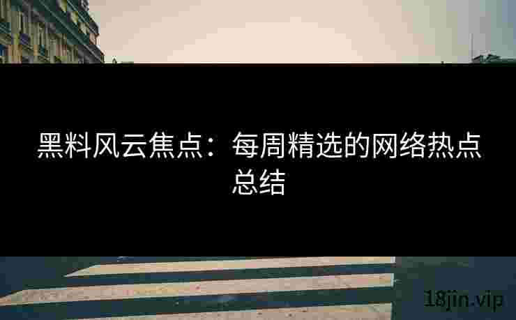 黑料风云焦点：每周精选的网络热点总结