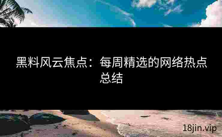 黑料风云焦点：每周精选的网络热点总结