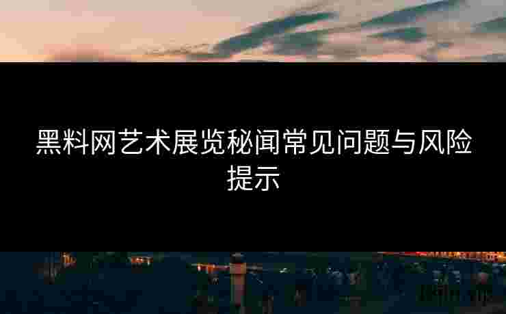 黑料网艺术展览秘闻常见问题与风险提示