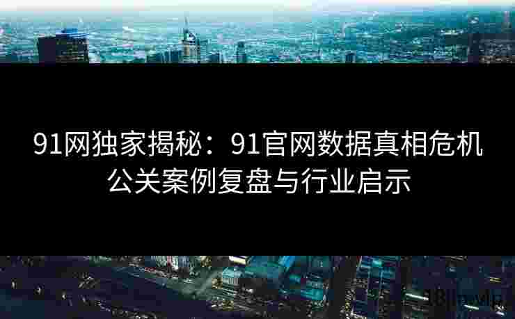 91网独家揭秘：91官网数据真相危机公关案例复盘与行业启示