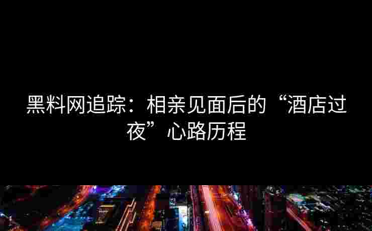 黑料网追踪：相亲见面后的“酒店过夜”心路历程