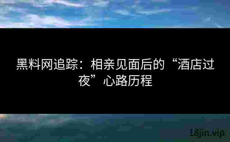 黑料网追踪：相亲见面后的“酒店过夜”心路历程