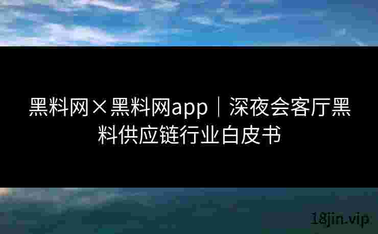 黑料网×黑料网app｜深夜会客厅黑料供应链行业白皮书