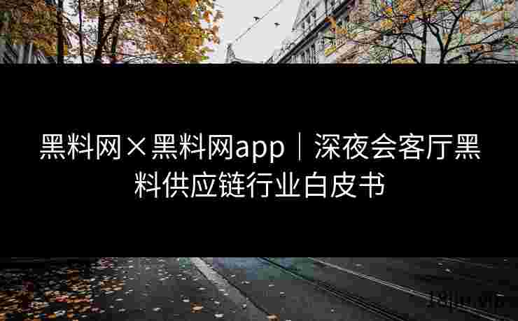 黑料网×黑料网app｜深夜会客厅黑料供应链行业白皮书