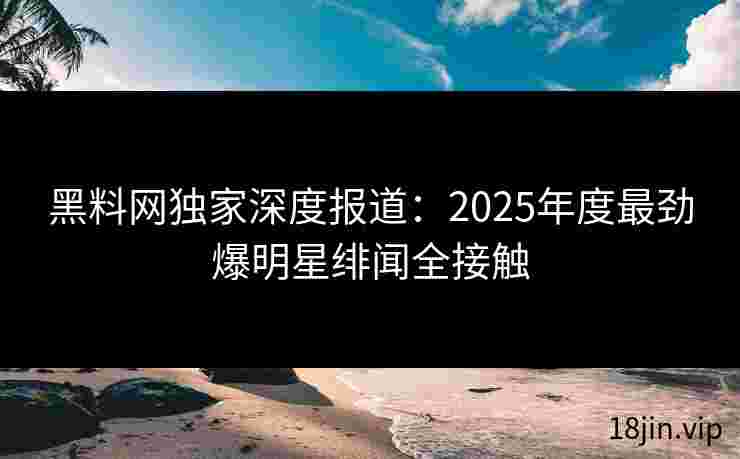 黑料网独家深度报道：2025年度最劲爆明星绯闻全接触