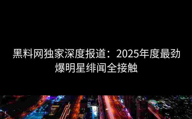 黑料网独家深度报道：2025年度最劲爆明星绯闻全接触